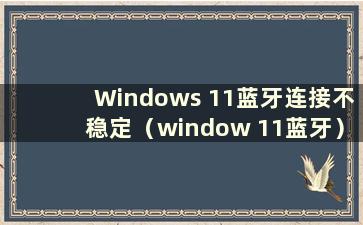 Windows 11蓝牙连接不稳定（window 11蓝牙）